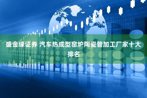 盛金缘证券 汽车热成型窑炉陶瓷管加工厂家十大排名