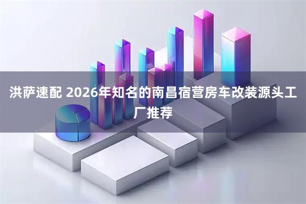 洪萨速配 2026年知名的南昌宿营房车改装源头工厂推荐