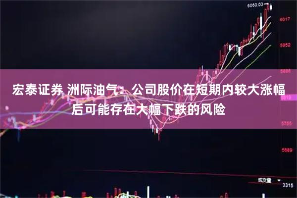 宏泰证券 洲际油气：公司股价在短期内较大涨幅后可能存在大幅下跌的风险
