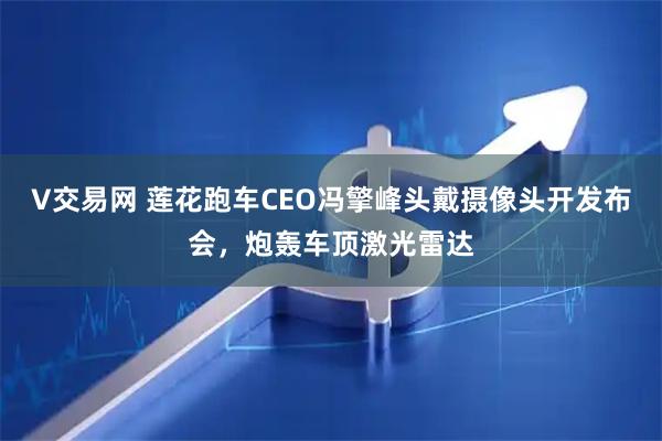 V交易网 莲花跑车CEO冯擎峰头戴摄像头开发布会，炮轰车顶激光雷达