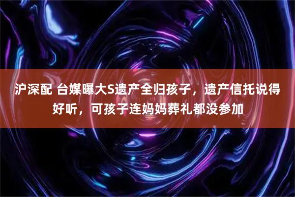 沪深配 台媒曝大S遗产全归孩子，遗产信托说得好听，可孩子连妈妈葬礼都没参加