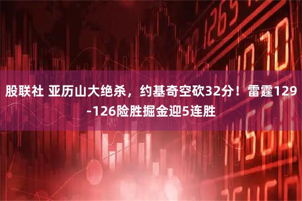 股联社 亚历山大绝杀，约基奇空砍32分！雷霆129-126险胜掘金迎5连胜
