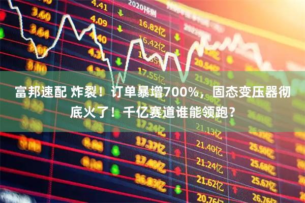 富邦速配 炸裂！订单暴增700%，固态变压器彻底火了！千亿赛道谁能领跑？