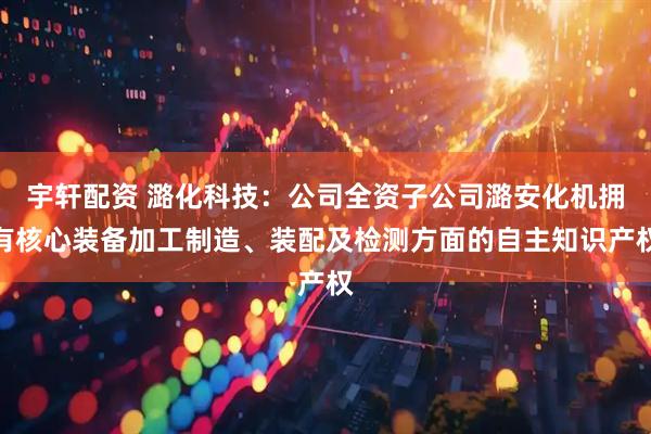宇轩配资 潞化科技：公司全资子公司潞安化机拥有核心装备加工制造、装配及检测方面的自主知识产权