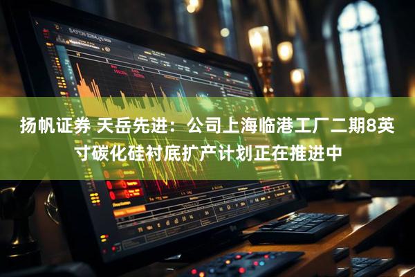 扬帆证券 天岳先进：公司上海临港工厂二期8英寸碳化硅衬底扩产计划正在推进中