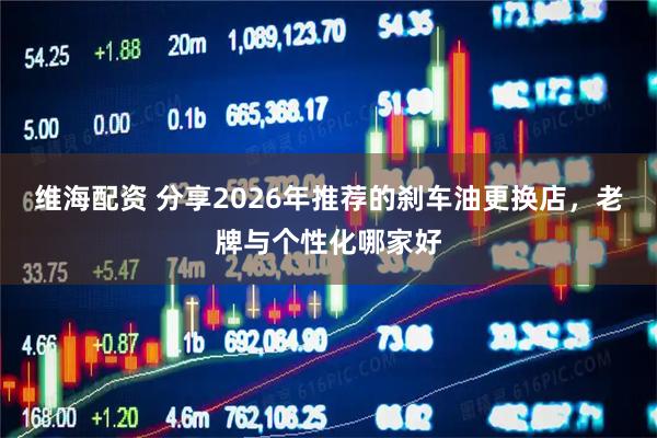 维海配资 分享2026年推荐的刹车油更换店，老牌与个性化哪家好