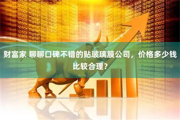 财富家 聊聊口碑不错的贴玻璃膜公司，价格多少钱比较合理？