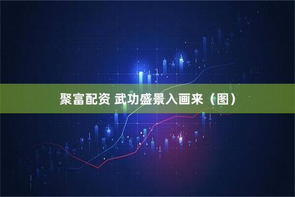 聚富配资 武功盛景入画来（图）