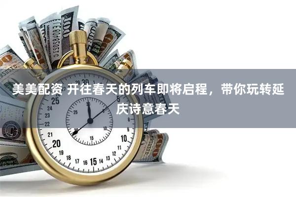 美美配资 开往春天的列车即将启程，带你玩转延庆诗意春天