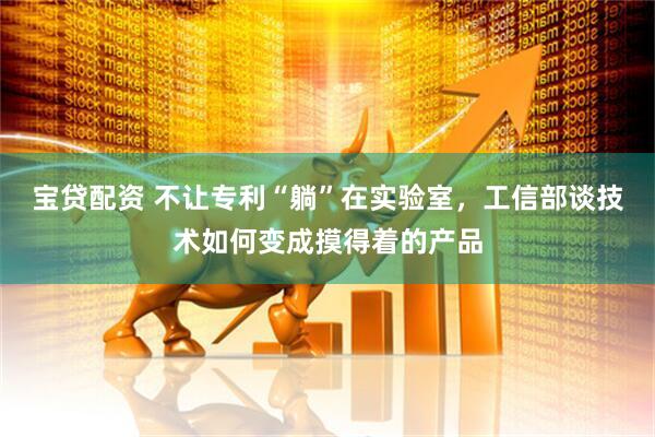宝贷配资 不让专利“躺”在实验室，工信部谈技术如何变成摸得着的产品