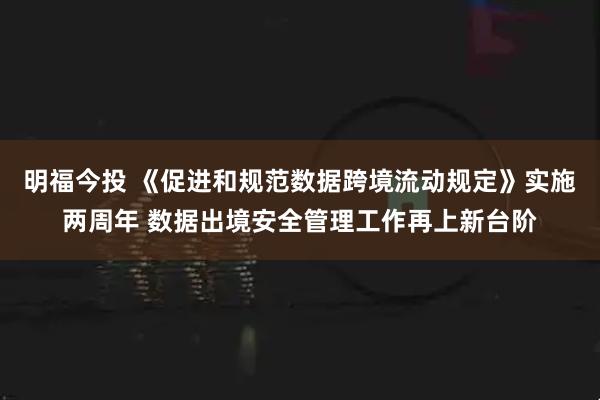 明福今投 《促进和规范数据跨境流动规定》实施两周年 数据出境安全管理工作再上新台阶
