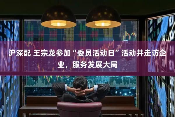 沪深配 王宗龙参加“委员活动日”活动并走访企业，服务发展大局