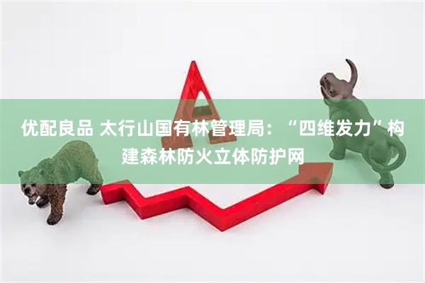 优配良品 太行山国有林管理局：“四维发力”构建森林防火立体防护网