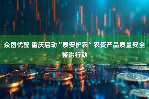 众团优配 重庆启动“质安护农”农资产品质量安全整治行动