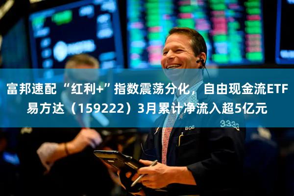 富邦速配 “红利+”指数震荡分化，自由现金流ETF易方达（159222）3月累计净流入超5亿元
