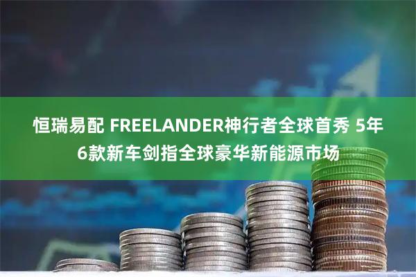 恒瑞易配 FREELANDER神行者全球首秀 5年6款新车剑指全球豪华新能源市场