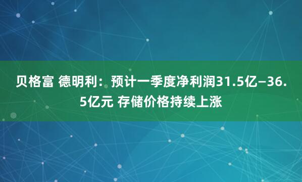 贝格富 德明利：预计一季度净利润31.5亿—36.5亿元 存储价格持续上涨