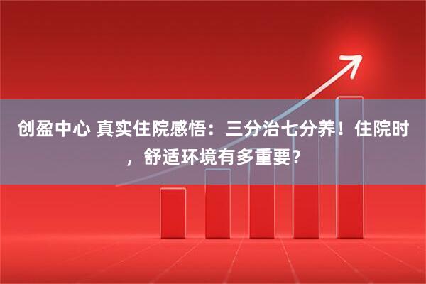 创盈中心 真实住院感悟：三分治七分养！住院时，舒适环境有多重要？