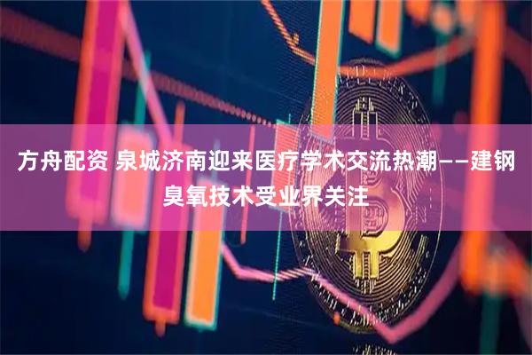 方舟配资 泉城济南迎来医疗学术交流热潮——建钢臭氧技术受业界关注
