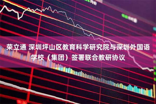 荣立通 深圳坪山区教育科学研究院与深圳外国语学校（集团）签署联合教研协议