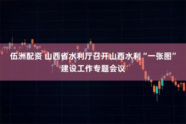 伍洲配资 山西省水利厅召开山西水利“一张图”建设工作专题会议