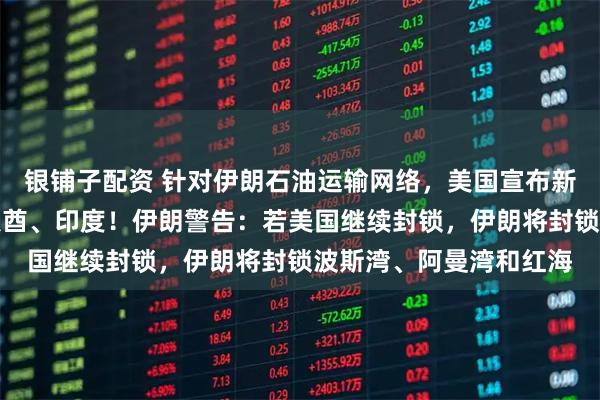 银铺子配资 针对伊朗石油运输网络，美国宣布新制裁措施，还涉及阿联酋、印度！伊朗警告：若美国继续封锁，伊朗将封锁波斯湾、阿曼湾和红海