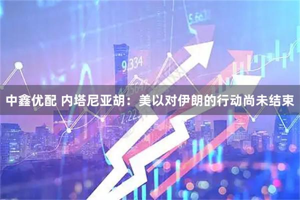 中鑫优配 内塔尼亚胡：美以对伊朗的行动尚未结束