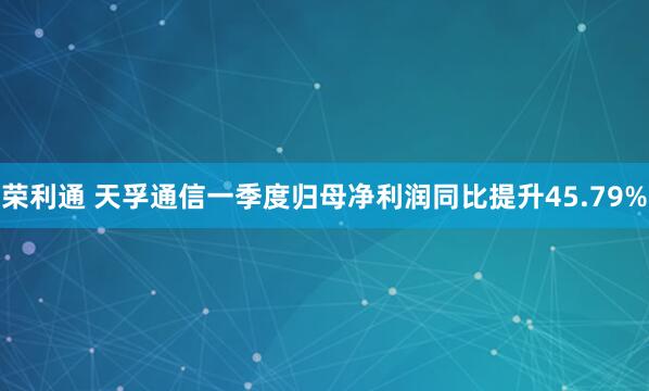 荣利通 天孚通信一季度归母净利润同比提升45.79%