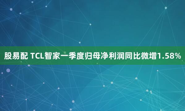 股易配 TCL智家一季度归母净利润同比微增1.58%