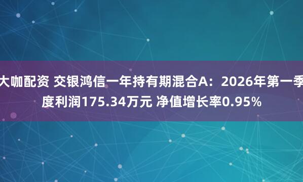 大咖配资 交银鸿信一年持有期混合A：2026年第一季度利润175.34万元 净值增长率0.95%