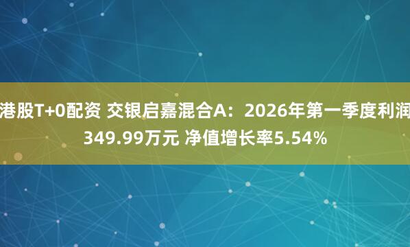 港股T+0配资 交银启嘉混合A：2026年第一季度利润349.99万元 净值增长率5.54%