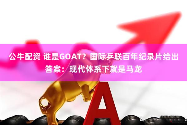 公牛配资 谁是GOAT？国际乒联百年纪录片给出答案：现代体系下就是马龙