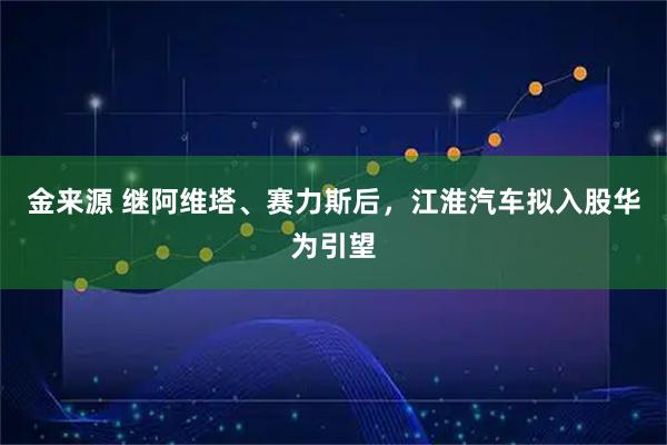 金来源 继阿维塔、赛力斯后，江淮汽车拟入股华为引望