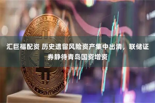 汇巨福配资 历史遗留风险资产集中出清，联储证券静待青岛国资增资