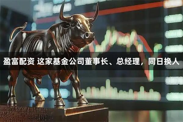 盈富配资 这家基金公司董事长、总经理，同日换人