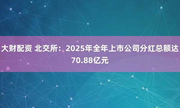 大财配资 北交所：2025年全年上市公司分红总额达70.88亿元
