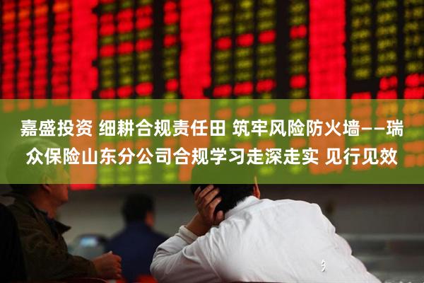 嘉盛投资 细耕合规责任田 筑牢风险防火墙——瑞众保险山东分公司合规学习走深走实 见行见效
