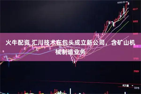 火牛配资 汇川技术在包头成立新公司，含矿山机械制造业务
