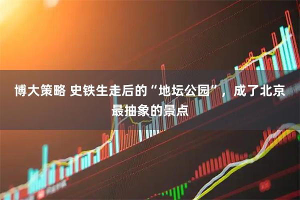 博大策略 史铁生走后的“地坛公园”，成了北京最抽象的景点