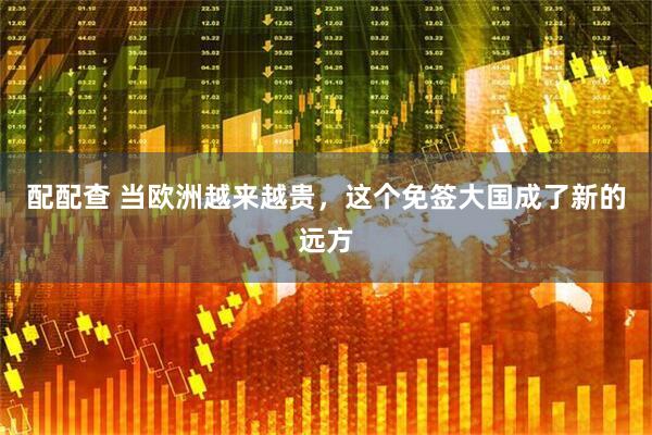 配配查 当欧洲越来越贵，这个免签大国成了新的远方