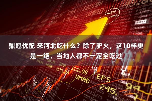 鼎冠优配 来河北吃什么？除了驴火，这10样更是一绝，当地人都不一定全吃过