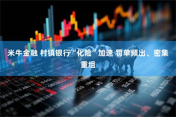 米牛金融 村镇银行“化险”加速 罚单频出、密集重组