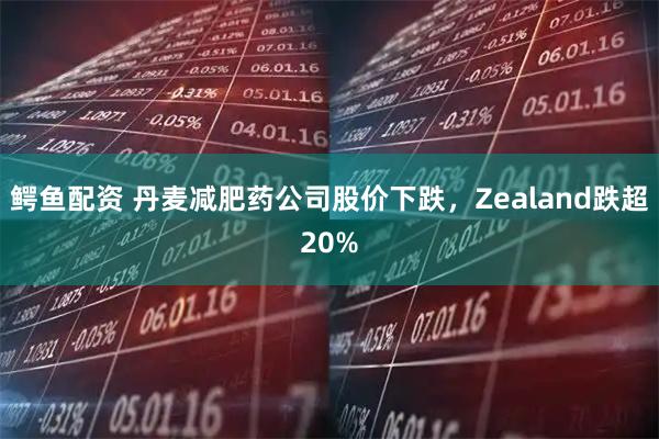 鳄鱼配资 丹麦减肥药公司股价下跌，Zealand跌超20%