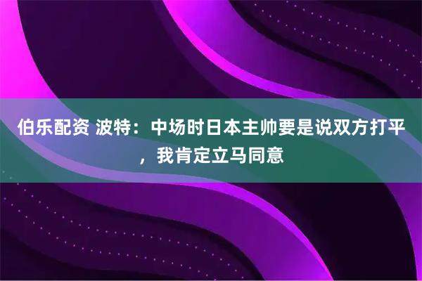 伯乐配资 波特：中场时日本主帅要是说双方打平，我肯定立马同意
