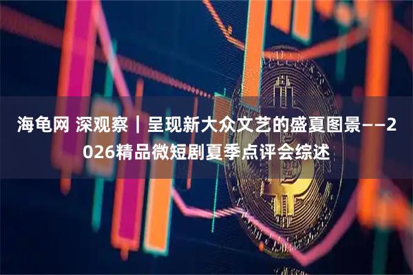 海龟网 深观察|呈现新大众文艺的盛夏图景——2026精品微短剧夏季点评会综述