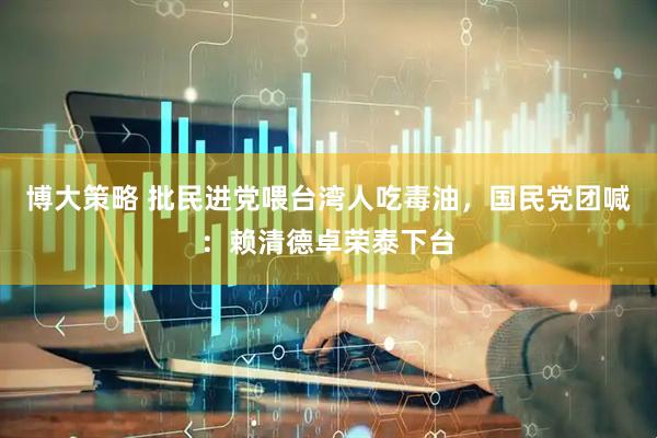 博大策略 批民进党喂台湾人吃毒油,国民党团喊:赖清德卓荣泰下台