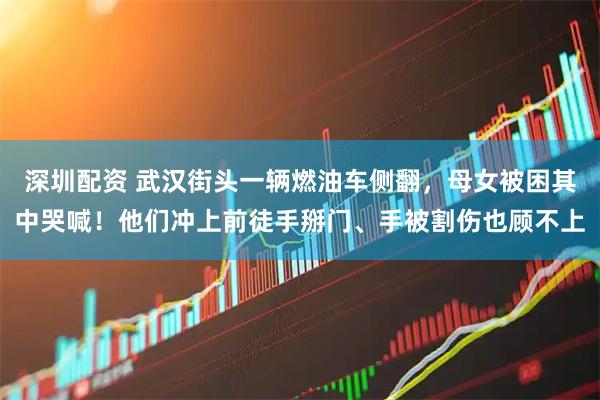 深圳配资 武汉街头一辆燃油车侧翻，母女被困其中哭喊！他们冲上前徒手掰门、手被割伤也顾不上