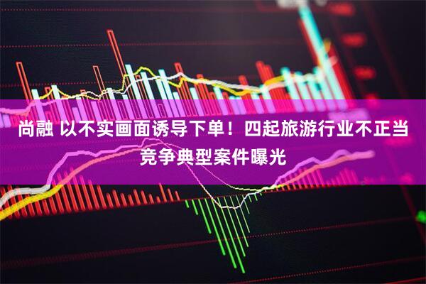 尚融 以不实画面诱导下单！四起旅游行业不正当竞争典型案件曝光