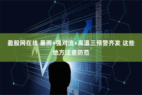盈股网在线 暴雨+强对流+高温三预警齐发 这些地方注意防范
