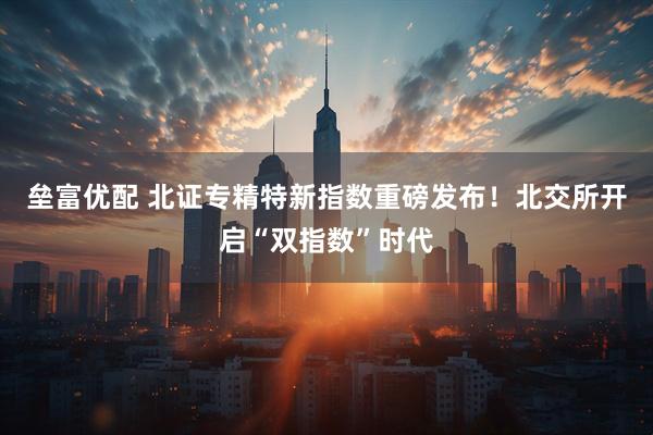 垒富优配 北证专精特新指数重磅发布！北交所开启“双指数”时代